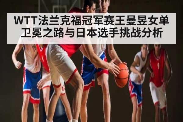 WTT法兰克福冠军赛王曼昱女单卫冕之路与日本选手挑战分析